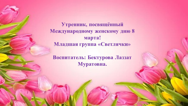 Утренник, посвящённый Международному женскому дню 8 марта! Младшая группа «Светлячки» Воспитатель: Бектурова Лаззат Муратовна.